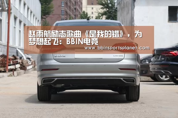 赵雨航励志歌曲《是我的错》,为梦想起飞:BBIN电竞(图2) BBIN电竞
